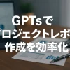 ChatGPTのGPTsで実現！プロジェクト進捗レポート作成を効率化_サムネイル